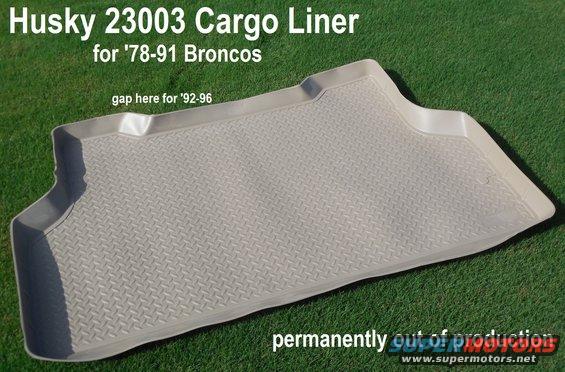 husky23003cargo.jpg Husky 23003 Cargo Liner (tan; gray is 23002)

I don't know exactly when production stopped, but apparently at least 10 years ago.  The Husky engineering manager says they destroyed the mold.

The front set is [url=https://www.amazon.com/dp/B000CMKDXK]33002[/url].

The WeatherTech equivalents are [url=https://www.amazon.com/dp/B001GRSE7C]41015 (tan)[/url], [url=https://www.amazon.com/dp/B001GRSG6Q]42015 (gray)[/url], [url=https://www.amazon.com/dp/B0002MBPTQ]40015 (black)[/url].