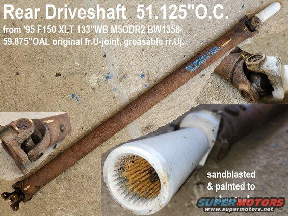 dshaftrr95m5od4wd133.jpg Rear Driveshaft from '95 F150 4.9L M5ODR2 BW1356 133"wheelbase (std.cab long bed) 59.875" between U-joint cap centers
IF THE IMAGE IS TOO SMALL, click it.

Slip yoke only has been painted Rustoleum white to stop rust on the slip seal surface; shaft has yellow alignment marks; u-joints are still smooth