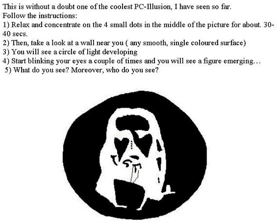 stare.jpg 1. Relax and concentrate on the 4 small dots in the middle of the picture for about 30 - 40 seconds.
2. Then take a look at a wall near you (any smooth, single colored surface).
3. You will see a circle of light developing.
4. Start blinking your eyes a couple of times and you will see a figure emerging...
5. What, and who do you see?