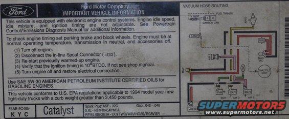 vacuum94_58l.jpg Vacuum Routing '94 5.8L

[url=http://www.supermotors.net/registry/media/894687][img]http://www.supermotors.net/getfile/894687/thumbnail/vaclinesefi.jpg[/img][/url]

For the label specific to YOUR vehicle, click [url=http://www.motorcraftservice.com/vdirs/retail/default.asp?pageid=&gutsid=]this link[/url], then click &quot;Quick Guides&quot; in the sidebar, then click &quot;VECI Labels&quot; and find the calibration code on the sticker on your EEC.  On '87-91 F-series & Broncos, it's in the driver's kick panel.  '92-96 is in the same place, but it's not visible without removing the EEC into the engine compartment.  Some '92-96 trucks also have the calibration code on a sticker in the door jamb, but it's hit-or-miss; I haven't found any pattern.

[url=http://www.supermotors.net/registry/media/901662][img]http://www.supermotors.net/getfile/901662/thumbnail/eec93calcodes.jpg[/img][/url]

For carburetors, try this:
http://www1.autozone.com/servlet/UiBroker?ForwardPage=az/cds/en_us/0900823d/80/0c/e6/05/0900823d800ce605.jsp