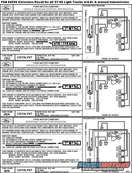 fsa90e90emissions49lmanual8789.jpg Emissions Recall 90E90
Check [url=http://owner.ford.com/servlet/ContentServer?pagename=Owner/Page/RecallsPage]the Ford website[/url] &/or [url=http://www.nhtsa.gov/Vehicle Safety/Recalls & Defects]the NHTSA[/url] to see if your VIN is affected.

Ford Motor Company is voluntarily recalling (Emissions Recall 90E90) certain 1987, 1988, and 1989 Model 4.9L California engine equipped F-Series and Bronco trucks. Your truck's engine may be releasing air pollutants which exceed California standards.  This service should have little or no effect on your truck except to reduce air pollutants.  If you do not have this service done, your emission warranty may be reduced. Also, your truck may not pass emissions or smog tests that may be required in your area.

What the Dealer Will Do
At no cost to you, your Ford dealer will replace the electronic engine control processor and adjust the ignition timing on your truck according to the instructions provided by Ford.

How Long Will It Take?
The time needed to repair your truck is approximately one hour.  However, due to service scheduling times, your dealer may need your truck for one full working day.  Call your dealer without delay. Ask for a service date and if parts are in stock.  If your dealer does not have the parts in stock, they can be ordered before scheduling your service date. Parts would be expected to arrive within a week.  When you bring your truck in, give the dealer this letter.  If you misplace this letter, your dealer will still do the work, free of charge.  If the dealer doesn't make the repair promptly and without charge, you may contact the Ford Parts and Service Division by calling 1-800-392-FORD.

Involved Vehicles: All 1987 / 88 / 89 - Model California F-150/250 and Bronco trucks equipped with manual transmissions and 4.9L having calibration 7-51R-R00.

Modification Kit Installation Instructions
1. Replace the existing electronic engine control processor with the new processor (Part number E8TZ-12A650-AAB) provided in kit.
2. Reset the initial ignition timing from 10 degrees to 7 degrees BTDC.
3. Important Electronic Engine Control (EEC) Processor Engine Idle Adaptation: The new processor will have to adapt to the sensors that provide it information.
a) With the engine running and the transmissions in neutral, increase the engine speed to 2,500 RPM and hold for two minutes.
b) Let the engine return to idle.
c) Increase the engine speed to 1,500 RPM, then let it return and remain at idle for 45 seconds.  Repeat this step four times.
4. With the &quot;Sharpie&quot; marking pen provided in the kit, mark the Vehicle Emissions Control Information (VECI) decal to show that the initial timing was changed to 7 degrees BTDC (1987-Model Trucks also require marking the idle speed setting). Refer to the examples.

Parts Kit
E8TZ-12A650-AAB EEC Processor
Authorized Modifications Decal
E7TG-12A661-AA Special Service Information Decal
Sharple Marking Pen
I.S. 8001 Instruction Sheet