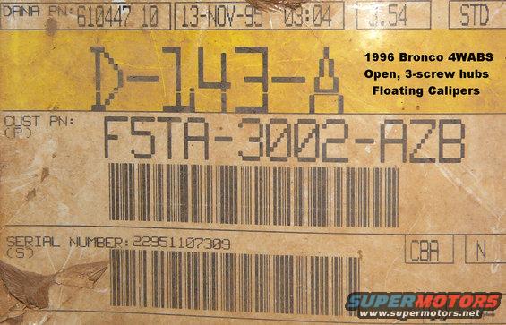 d44ifs96tag.jpg Front axle tag on a '96 EB Bronco 5.8L E4OD 3.54 Open diff with 3-screw auto locks & 4WABS

Dana tag . . . . . . . . Ford tag
[url=http://www.supermotors.net/registry/media/173614][img]http://www.supermotors.net/getfile/173614/thumbnail/danaaxleidtag.jpg[/img][/url] . [url=http://www.supermotors.net/registry/media/170512][img]http://www.supermotors.net/getfile/170512/thumbnail/axletag.jpg[/img][/url]

For other TSBs, check [url=http://www.revbase.com/BBBMotor/]here[/url].
____________________________________________

TSB 92-05-14 Front Axle Tag

Publication Date: FEBRUARY 26, 1992

LIGHT TRUCK:  1985-90 BRONCO II
1985-92 BRONCO, F-150-350 SERIES, RANGER
1991-92 EXPLORER

ISSUE: The 1991 and prior model front drive axles had identification information in the following three (3) places:
1. It was on a metal tag attached to a carrier cover mounting bolt. 
[url=https://www.supermotors.net/vehicles/registry/media/1159981][img]https://www.supermotors.net/getfile/1159981/thumbnail/20200601_154803.jpg[/img][/url]
2. It was stamped into the left side axle arm (tube) front face inboard of the U-Joint. 
3. It was on a paper tape tag wrapped around the axle arm (tube). 

The 1992 model year axles use a glue-on label that replaces all three of the prior identification markings. The new label is on the rear face of the right hand arm (tube).

ACTION: Since this glue-on label is the only identification, be sure that the information on the label is recorded in a retrievable place before any service actions are taken which will damage/destroy or remove the label.

OTHER APPLICABLE ARTICLES: NONE
WARRANTY STATUS: INFORMATION ONLY
____________________________________________
'93 EB Bronco 5.8L E4OD 4WABS 3.54 open diff, 5-screw autos, sliding calipers
[url=http://www.supermotors.net/vehicles/registry/media/766455][img]http://www.supermotors.net/getfile/766455/thumbnail/12axletagf.jpg[/img][/url]

'95 XLT Bronco 5.8L E4OD 4WABS 3.54 open diff, 5-screw autos, floating calipers
[url=http://www.supermotors.net/registry/media/881338][img]http://www.supermotors.net/getfile/881338/thumbnail/oj09frontaxle.jpg[/img][/url]

'95 F150 3.54 TractionLok, floating calipers
[url=http://www.supermotors.net/registry/media/904198][img]http://www.supermotors.net/getfile/904198/thumbnail/95axledonor.jpg[/img][/url]

D44/50IFS Bills of Material (Dana Part Numbers):

610062-1  Standard  3.00  80 1/2-ton
610062-2  Standard  3.00  80 1/2-ton
610062-3  Standard  3.50  80 1/2-ton
610062-4  Standard  3.50  80 1/2-ton
610062-5  Trac Lok  3.50  80 1/2-ton
610062-6  Trac Lok  3.50  80 1/2-ton
610062-7  Standard  3.00  80 1/2-ton
610062-8  Standard  3.00  80 1/2-ton
610062-9  Standard  3.50  80 1/2-ton
610062-10  Standard  3.50  80 1/2-ton
610062-11  Trac Lok  3.50  80 1/2-ton
610062-12  Trac Lok  3.50  80 1/2-ton
610062-13  Standard  3.00  80 1/2-ton
610062-14  Standard  3.00  80 1/2-ton
610062-15  Standard  3.50  80 1/2-ton
610062-16  Standard  3.50  80 1/2-ton
610062-17  Trac Lok  3.50  80 1/2-ton
610062-18  Trac Lok  3.50  80 1/2-ton
610062-19  Standard  3.00  80 1/2-ton
610063-1  Standard  3.54  80 3/4-ton
610063-2  Standard  3.54  80 3/4-ton
610063-3  Trac Lok  3.54  80 3/4-ton
610063-4  Trac Lok  3.54  80 3/4-ton
610063-5  Standard  4.09  80 3/4-ton
610063-6  Standard  3.54  80 3/4-ton
610146-1  Standard  3.00  81 3/4 & 1-ton
610146-2  Trac Lok  3.00  81 3/4 & 1-ton
610146-3  Standard  3.54  81 3/4 & 1-ton
610146-4  Trac Lok  3.54  81 3/4 & 1-ton
610146-5  Standard  3.00  81 3/4 & 1-ton
610146-6  Standard  3.54  81 3/4 & 1-ton
610146-7  Standard  3.54  81 3/4 & 1-ton
610146-8  Standard  4.09  81 3/4 & 1-ton
610146-9  Trac Lok  3.54  81 3/4 & 1-ton
610185-1  Standard  3.00  81 & 82 1/2-ton
610185-2  Standard  3.00  81 & 82 1/2-ton
610185-3  Standard  3.50  81 & 82 1/2-ton
610185-4  Standard  3.50  81 & 82 1/2-ton
610185-5  Trac Lok  3.50  81 & 82 1/2-ton
610185-6  Trac Lok  3.50  81 & 82 1/2-ton
610185-7  Standard  3.50  81 & 82 1/2-ton
610185-8  Standard  3.00  81 & 82 1/2-ton
610185-9  Standard  3.00  81 & 82 1/2-ton
610185-10  Standard  3.50  81 & 82 1/2-ton
610185-11  Standard  3.50  81 & 82 1/2-ton
610185-12  Trac Lok  3.50  81 & 82 1/2-ton
610185-13  Standard  3.50  81 & 82 1/2-ton
610185-14  Standard  3.07  81 & 82 1/2-ton
610185-15  Standard  3.07  81 & 82 1/2-ton
610185-16  Trac Lok  3.54  81 & 82 1/2-ton
610185-17  Standard  3.54  81 & 82 1/2-ton
610185-18  Standard  3.54  81 & 82 1/2-ton
610166-1  Standard  3.50  81.5 & 82 F150 SnowPlow
610166-2  Standard  3.50  81.5 & 82 F150 SnowPlow
610166-3  Trac Lok  3.00  81.5 & 82 F150 SnowPlow
610168-1  Standard  3.00  83 1/2-ton
610168-2  Standard  3.50  83 1/2-ton
610168-3  Trac Lok  3.50  83 1/2-ton
610168-4  Standard  3.00  83 1/2-ton
610168-5  Standard  3.00  83 1/2-ton
610168-6  Standard  3.50  83 1/2-ton
610168-7  Standard  3.50  83 1/2-ton
610168-8  Trac Lok  3.50  83 1/2-ton
610168-9  Standard  3.07  83 1/2-ton
610168-10  Standard  3.07  83 1/2-ton
610168-11  Trac Lok  3.54  83 1/2-ton
610168-12  Standard  3.54  83 1/2-ton
610168-13  Standard  3.54  83 1/2-ton
610167-2  Standard  3.50  83 F150 SnowPlow
610167-4  Standard  3.54  83 F150 SnowPlow
610169-1  Standard  3.00  83 3/4 & 1-ton
610169-2  Standard  3.54  83 3/4 & 1-ton
610169-3  Standard  3.00  83 3/4 & 1-ton
610169-4  Standard  3.54  83 3/4 & 1-ton
610169-5  Standard  3.54  83 3/4 & 1-ton
610169-6  Standard  4.09  83 3/4 & 1-ton
610169-7  Trac Lok  3.54  83 3/4 & 1-ton
610178-1  Standard  3.07  84 1/2-ton
610178-2  Standard  3.07  84 1/2-ton
610178-3  Trac Lok  3.54  84 1/2-ton
610178-4  Standard  3.54  84 1/2-ton
610178-5  Standard  3.54  84 1/2-ton
610178-9  Standard  3.07  84 1/2-ton
610178-10  Standard  3.07  84 1/2-ton
610178-11  Trac Lok  3.54  84 1/2-ton
610178-12  Trac Lok  3.54  84 1/2-ton
610178-13  Trac Lok  3.54  84 1/2-ton
610177-1  Standard  3.54  84 F150 SnowPlow
610177-4  Standard  3.54  84 F150 SnowPlow
610179-1  Standard  3.54  84 3/4 & 1-ton
610179-2  Standard  3.54  84 3/4 & 1-ton
610179-3  Standard  3.54  84 3/4 & 1-ton
610179-4  Standard  3.54  84 3/4 & 1-ton
610179-5  Standard  3.54  84 3/4 & 1-ton
610179-6  Standard  4.09  84 3/4 & 1-ton
610179-7  Trac Lok  3.54  84 3/4 & 1-ton
610179-8  Trac Lok  3.54  84 3/4 & 1-ton
610198-1  Standard  3.07  84.5 & 85 1/2-ton
610198-2  Standard  3.07  84.5 & 85 1/2-ton
610198-3  Trac Lok  3.54  84.5 & 85 1/2-ton
610198-4  Standard  3.54  84.5 & 85 1/2-ton
610198-5  Standard  3.54  84.5 & 85 1/2-ton
610198-9  Standard  3.07  84.5 & 85 1/2-ton
610198-10  Standard  3.07  84.5 & 85 1/2-ton
610198-11  Trac Lok  3.54  84.5 & 85 1/2-ton
610198-12  Standard  3.54  84.5 & 85 1/2-ton
610198-13  Standard  3.54  84.5 & 85 1/2-ton
610198-14  Standard  3.50  84.5 & 85 1/2-ton
610198-15  Standard  3.50  84.5 & 85 1/2-ton
610198-16  Trac Lok  3.50  84.5 & 85 1/2-ton
610198-17  Standard  4.09  84.5 & 85 1/2-ton
610198-18  Trac Lok  4.09  84.5 & 85 1/2-ton
610197-1  Standard  3.54  84.5 & 85 F150 SnowPlow
610197-4  Standard  3.54  84.5 & 85 F150 SnowPlow
610197-5  Standard  3.50  84.5 & 85 F150 SnowPlow
610199-1  Standard  3.54  84.5 & 85 3/4-ton
610199-2  Standard  3.54  84.5 & 85 3/4-ton
610199-3  Standard  3.54  84.5 & 85 3/4-ton
610199-4  Standard  3.54  84.5 & 85 3/4-ton
610199-5  Standard  3.54  84.5 & 85 3/4-ton
610199-6  Standard  4.09  84.5 & 85 3/4-ton
610199-7  Trac Lok  3.54  84.5 & 85 3/4-ton
610199-8  Standard  4.09  84.5 & 85 3/4-ton
610199-9  Trac Lok  4.09  84.5 & 85 3/4-ton
610199-10  Trac Lok  4.09  84.5 & 85 3/4-ton
610229-1  Standard  3.54  85 3/4-ton
610229-2  Standard  3.54  85 3/4-ton
610229-3  Standard  3.54  85 3/4-ton
610229-4  Trac Lok  3.54  85 3/4-ton
610229-5  Standard  4.09  85 3/4-ton
610229-6  Trac Lok  4.09  85 3/4-ton
610231-1  Standard  3.54  85 3/4 & 1-ton
610231-2  Standard  3.54  85 3/4 & 1-ton
610231-3  Standard  4.09  85 3/4 & 1-ton
610231-4  Trac Lok  3.54  85 3/4 & 1-ton
610231-5  Standard  4.09  85 3/4 & 1-ton
610231-6  Trac Lok  4.09  85 3/4 & 1-ton
610241-1  Standard  3.07  85.5 1/2-ton
610241-2  Trac Lok  3.54  85.5 1/2-ton
610241-3  Standard  3.54  85.5 1/2-ton
610241-4  Standard  3.50  85.5 1/2-ton
610241-5  Trac Lok  3.50  85.5 1/2-ton
610241-6  Standard  4.09  85.5 1/2-ton
610241-7  Trac Lok  4.09  85.5 1/2-ton
610242-1  Standard  3.54  85.5 F150 SnowPlow
610242-2  Standard  3.50  85.5 F150 SnowPlow
610243-1  Standard  3.54  88.5 3/4-ton
610243-2  Standard  3.54  88.5 3/4-ton
610243-3  Standard  4.09  88.5 3/4-ton
610243-4  Trac Lok  3.54  88.5 3/4-ton
610243-5  Standard  4.09  88.5 3/4-ton
610243-6  Trac Lok  4.09  88.5 3/4-ton
610261-1  Standard  3.07  86 1/2-ton
610261-2  Standard  3.54  86 1/2-ton
610261-3  Standard  3.50  86 1/2-ton
610262-1  Standard  3.07  86 1/2-ton
610262-2  Trac Lok  3.54  86 1/2-ton
610262-3  Standard  3.54  86 1/2-ton
610262-4  Standard  3.50  86 1/2-ton
610262-5  Trac Lok  3.50  86 1/2-ton
610262-6  Standard  4.09  86 1/2-ton
610262-7  Trac Lok  4.09  86 1/2-ton
610263-1  Standard  3.54  86 F150 SnowPlow
610263-2  Standard  3.50  86 F150 SnowPlow
610264-1  Standard  3.54  86 & 87 3/4-ton
610264-2  Standard  3.54  86 & 87 3/4-ton
610264-3  Standard  4.09  86 & 87 3/4-ton
610264-4  Trac Lok  3.54  86 & 87 3/4-ton
610264-5  Standard  4.09  86 & 87 3/4-ton
610264-6  Trac Lok  4.09  86 & 87 3/4-ton
610266-1  Standard  3.54  87 & 88 SnowPlow
610266-2  Standard  3.50  87 & 88 SnowPlow
610267-1  Standard  3.07  87 & 88 1/2-ton
610267-2  Trac Lok  3.54  87 & 88 1/2-ton
610267-3  Standard  3.54  87 & 88 1/2-ton
610267-4  Standard  3.50  87 & 88 1/2-ton
610267-6  Standard  4.09  87 & 88 1/2-ton
610268-1  Standard  3.07  87 & 88 1/2-ton
610268-2  Standard  3.54  87 & 88 1/2-ton auto
610306-1  Standard  3.54  88 3/4-ton
610306-2  Standard  4.09  88 3/4-ton
610309-1  Standard  3.07  88.5 F150 SnowPlow
610309-2  Trac Lok  3.54  88.5 F150 SnowPlow
610309-3  Standard  3.54  88.5 F150 SnowPlow
610309-4  Standard  4.09  88.5 F150 SnowPlow
610311-1  Standard  3.54  88.5 - 91 1/2-ton
610311-2  Standard  4.09  88.5 - 91 1/2-ton
610310-1  Standard  3.07  88.5 - 92 1/2-ton
610310-2  Standard  3.54  88.5 - 92 1/2-ton
610335-1  Standard  3.07  88.5 - 92 1/2-ton
610335-2  Trac Lok  3.54  88.5 - 92 1/2-ton
610335-3  Standard  3.54  88.5 - 92 1/2-ton
610335-4  Standard  4.09  88.5 - 92 1/2-ton
610407-1  Standard  3.07  92.5 1/2-ton
610407-3  Standard  3.54  92.5 1/2-ton
610408-1  Standard  3.07  92.5 1/2-ton
610408-3  Standard  3.54  92.5 1/2-ton
610408-4  Standard  4.09  92.5 1/2-ton
610408-6  Trac Lok  3.54  92.5 1/2-ton
610408-7  Standard  3.07  92.5 1/2-ton
610408-9  Standard  3.54  92.5 1/2-ton
610411-1  Standard  3.07  93 & 93.5 Bronco
610411-2  Trac Lok  3.54  93 & 93.5 Bronco
610411-3  Standard  3.54  93 & 93.5 Bronco
610411-4  Standard  4.09  93 & 93.5 Bronco
610411-7  Standard  3.07  93 & 93.5 Bronco
610411-8  Standard  3.54  93 & 93.5 Bronco
610414-1  Standard  3.07  93 & 93.5 F150
610414-3  Standard  3.54  93 & 93.5 F150
610414-4  Standard  4.09  93 & 93.5 F150
610414-6  Trac Lok  3.54  93 & 93.5 F150
610414-7  Standard  3.07  93 & 93.5 F150
610414-9  Standard  3.54  93 & 93.5 F150
610443-3  Standard  3.54  94 - 96 Bronco
610443-9  Standard  3.54  94 - 96 Bronco
610447-3  Standard  3.54  94 - 96 Bronco
610447-9  Standard  3.54  94 - 96 Bronco
610447-10  Standard  3.54  94 - 96 Bronco
610444-1  Standard  3.07  94 F150
610444-2  Standard  3.31  94 F150
610444-3  Standard  3.54  94 F150
610444-4  Standard  4.09  94 F150
610444-5  Trac Lok  3.31  94 F150
610444-6  Trac Lok  3.54  94 F150
610444-7  Standard  3.07  94 F150
610444-8  Standard  3.31  94 F150
610444-9  Standard  3.54  94 F150
610446-1  Standard  3.07  95 & 96 F150
610446-2  Standard  3.31  95 & 96 F150
610446-3  Standard  3.54  95 & 96 F150
610446-5  Trac Lok  3.31  95 & 96 F150
610446-6  Trac Lok  3.54  95 & 96 F150
610446-10  Standard  3.07  95 & 96 F150
610446-11  Standard  3.31  95 & 96 F150
610446-12  Standard  3.54  95 & 96 F150
610608-1  Standard  3.54  96.5 Bronco
610608-2  Standard  3.54  96.5 Bronco
610607-1  Standard  3.07  96.5 F150
610607-2  Standard  3.31  96.5 F150
610607-3  Standard  3.54  96.5 F150
610607-4  Standard  4.09  96.5 F150
610607-5  Trac Lok  3.31  96.5 F150
610607-6  Trac Lok  3.54  96.5 F150
610607-7  Standard  3.07  96.5 F150
610607-8  Standard  3.31  96.5 F150
610607-9  Standard  3.54  96.5 F150

For more detailed info, read this Dana PDF:
http://www2.dana.com/pdf/X510-9.pdf