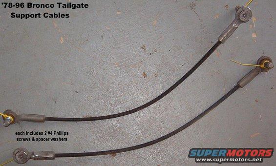 tgcables.jpg '78-96 Bronco Tailgate Cables
IF THE IMAGE IS TOO SMALL, click it.

Each includes 2 each #4 Phillips screws & spacer washers

For everything you need to know about rebuilding a Bronco tailgate, see this album: 
http://www.supermotors.net/vehicles/registry/2742/12689  

For a writeup on installation & alignment, read this: 
http://fullsizebronco.com/forum/showthread.php?t=69839