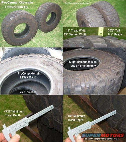 procomps.jpg SOLD ProComp Radial Xterrain 325/80R16 - two tires
(Outlined Black Letters)

These have about 50% tread and are in very good used condition.

New Specs:
http://www.4wheelparts.com/Tires/Xterrain.aspx?t_c=13&t_s=157&t_pt=100003&t_pl=3359
Overall Diameter = 36.75&quot;
Rim Range = 8.0-12.5&quot;
Load Range = D
Max Load = 3525 lbs.
Tread Depth = 20.5/32&quot;
Price (New) = $373.95 (plus sh)