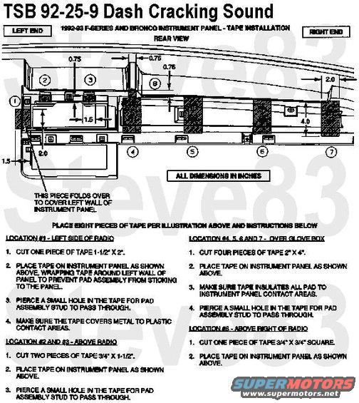 tsb92259dashcrackingsound.jpg TSB 92-25-09  Popping/Cracking from Dash Pad during Cooling 
Publication Date: DECEMBER 2, 1992  

LIGHT TRUCK:  1992-93 F SUPER DUTY, F-150-350 SERIES

ISSUE: A sharp &quot;popping/cracking&quot; noise may be heard from the instrument panel. This condition is most noticable on vehicles in warmer climates. The &quot;popping/cracking&quot; is caused by the rubbing of the mating surfaces between the instrument panel and the instrument pad when they are cooled, such as when air conditioning is being used.

ACTION: Eliminate the &quot;popping/cracking&quot; noise by inserting insulating material between the instrument panel and instrument pad. Refer to the following procedure for service details.

SERVICE PROCEDURE
1. Remove the radio.
2. Open and remove the glove box door assembly.
3. Remove the seven (7) nuts retaining the pad assembly to the instrument panel.
NOTE:  THE PAD ASSEMBLY MAY BE DIFFICULT TO REMOVE BECAUSE THE PAINT MAY ACT LIKE AN ADHESIVE.
4. Remove the paint residue and other contaminants from the back of the pad assembly.
5. Install insulating tape at eight places on the instrument panel. Refer to figure for locations of tape.
6. Position pad on instrument panel.
7. Install a 3/16&quot; I.D. X 5/8&quot; O.D. X 1/32&quot; to 1/16&quot; thick, zinc coated washer (which can be obtained locally) and a nut on each stud. Hand tighten until snug.
CAUTION:  DO NOT USE POWER TOOLS.
8. Install the radio and glove box assembly.

Procure locally, seven (7) 3/16&quot; I.D. X 5/8&quot; O.D. X 1/32&quot; to 1/16&quot; thick, flat steel washers. The washers must be ZINC coated, not oil coated. 
Procure polyethylene tape locally. One roll, 2&quot; wide X 72&quot; long, repairs about eight vehicles and costs $8.09 per roll.

Procure tape from:
Walco Corporation
Adhesive Tapes Division
P.O. Box 9
1652 East Sutter Road
Glenshaw. PA. 15116
Attn: Ron Ruddock
Telephone: (412) 486-4400
Fax: (412) 486-6884

OTHER APPLICABLE ARTICLES: NONE
WARRANTY STATUS: Eligible Under 12 Months/12,000 Miles

OPERATION  DESCRIPTION  TIME  
922509A  Install Insulating Tape  0.6 Hr.

For other TSBs, check [url=http://www.revbase.com/BBBMotor/]here[/url].

See also:
[url=https://www.supermotors.net/registry/media/1127378][img]https://www.supermotors.net/getfile/1127378/thumbnail/dashpads7a1.jpg[/img][/url] . [url=http://www.supermotors.net/registry/media/498379][img]http://www.supermotors.net/getfile/498379/thumbnail/dash9296.jpg[/img][/url] . [url=http://www.supermotors.net/registry/2742/76849-4][img]http://www.supermotors.net/getfile/868913/thumbnail/11done.jpg[/img][/url] . [url=http://www.supermotors.net/vehicles/registry/media/768797][img]http://www.supermotors.net/getfile/768797/thumbnail/dashpad94mocha.jpg[/img][/url]