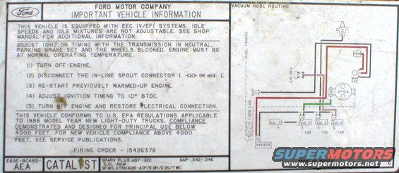 vacuum-86-f150-efi.jpg VECI label from '86 5.0L EFI

[url=http://www.supermotors.net/registry/media/894687][img]http://www.supermotors.net/getfile/894687/thumbnail/vaclinesefi.jpg[/img][/url]

For the label specific to YOUR ~'90-up Ford, click [url=http://www.motorcraftservice.com/vdirs/retail/default.asp?pageid=&gutsid=]this link[/url], then click &quot;Quick Guides&quot; in the sidebar, then click &quot;VECI Labels&quot; and find the calibration code on the sticker on your EEC.  On '87-91 F-series & Broncos, it's in the driver's kick panel.  '92-96 is in the same place, but it's not visible without removing the EEC into the engine compartment.  Some '92-96 trucks also have the calibration code on a sticker in the door jamb, but it's hit-or-miss; I haven't found any pattern.

[url=http://www.supermotors.net/registry/media/901662][img]http://www.supermotors.net/getfile/901662/thumbnail/eec93calcodes.jpg[/img][/url]

For carburetors, try this:
http://www1.autozone.com/servlet/UiBroker?ForwardPage=az/cds/en_us/0900823d/80/0c/e6/05/0900823d800ce605.jsp