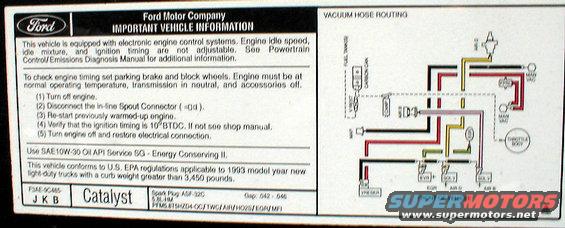 vacuum-93-5.8l.jpg Vacuum Routing '93 5.8L

[url=http://www.supermotors.net/registry/media/894687][img]http://www.supermotors.net/getfile/894687/thumbnail/vaclinesefi.jpg[/img][/url]

For the label specific to YOUR vehicle, click [url=http://www.motorcraftservice.com/vdirs/retail/default.asp?pageid=&gutsid=]this link[/url], then click &quot;Quick Guides&quot; in the sidebar, then click &quot;VECI Labels&quot; and find the calibration code on the sticker on your EEC.  On '80-91 F-series & Broncos, it's in the driver's kick panel.  '92-96 is in the same place, but it's not visible without removing the EEC into the engine compartment.  Some '92-96 trucks also have the calibration code on a sticker in the door jamb, but it's hit-or-miss; I haven't found any pattern.

[url=http://www.supermotors.net/registry/media/901662][img]http://www.supermotors.net/getfile/901662/thumbnail/eec93calcodes.jpg[/img][/url]

For carburetors, try this:
http://www1.autozone.com/servlet/UiBroker?ForwardPage=az/cds/en_us/0900823d/80/0c/e6/05/0900823d800ce605.jsp