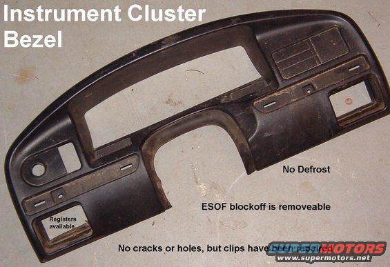 clusterbezelf150.jpg Instrument Cluster Bezel '94-96 w/o Rear Defrost (F4TZ15044D70A) REPAIRED

Shipping size: 28x13x5&quot; 3.1 lbs

Theft & SRS indicators for '94-96 only.  The film can be peeled & swapped with your '92-93.

No rear defrost; ESOF plate is removeable.  No cracks, but the 3 metal clips across the top have been reinstalled with screws and are much stronger.  No change visible when installed.  Fuel/Window switch mounting screw bosses are cracked, but useable.  Ventilation registers available.

[url=http://www.supermotors.net/registry/media/760981][img]http://www.supermotors.net/getfile/760981/thumbnail/clusterbezel9296.jpg[/img][/url]

[url=http://www.amazon.com/dp/B000O0P5CE/]'92-93 no cutouts F2TZ-15044D70-A[/url]
[url=http://www.amazon.com/dp/B000O09O8A/]'94-97 diesel F4TZ-15044D70-C[/url]
[url=http://www.amazon.com/dp/B000O0899A/]'94-97 no cutouts F4TZ-15044D70-A[/url]