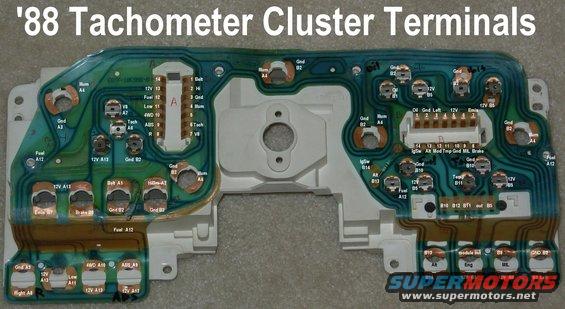 cluster88terms.jpg '87-91 Tach Cluster Terminals
IF THE IMAGE IS TOO SMALL, click it.

For fuel level problems, try polishing the film circuit contacts (A & B 1-14) with brown paper or a pink eraser, especially those related to the fuel gauge.  Be careful NOT to peel the copper strips off the mylar film.

A1 - Seat Belt - DG/LG
A2 - Hi Beam - LG/Bk
A3 - Ground - Bk
A4 - Illumination - LB/R
A5 - unused
A6 - Tachometer - DG/Y
A7 - V8 ground - Bk/Y
A8 - R Turn - Wh/LB
A9 - ABS - DG
A10 - 4WD - LB
A11 - Low Range - LB/Bk
A12 - Fuel - Y/Wh
A13 - Gauges & Warning Lights Power - R/Y
A14 - unused
B1 - Oil - Wh/R
B2 - Ground - Bk
B3 - L Turn - LG/Wh
B4 - unused
B5 - Gauges & Warning Lights Power - R/Y
B6 - unused
B7 - Emissions - Bk/LB?
B8 - Brake - Pu/Wh
B9 - CEL - Pk/LG
B10 - Ground - Bk
B11 - Temperature - R/WH
B12 - IMS/EUL - Wh/R?
B13 - Charge - LG/R
B14 - Ig.Sw. - R/LG

[url=http://www.supermotors.net/registry/media/904651][img]http://www.supermotors.net/getfile/904651/thumbnail/tach8.jpg[/img][/url] . [url=http://www.supermotors.net/vehicles/registry/media/894802][img]http://www.supermotors.net/getfile/894802/thumbnail/cluster8791.jpg[/img][/url] . [url=http://www.supermotors.net/vehicles/registry/media/832456][img]http://www.supermotors.net/getfile/832456/thumbnail/cluster8791tach.jpg[/img][/url]