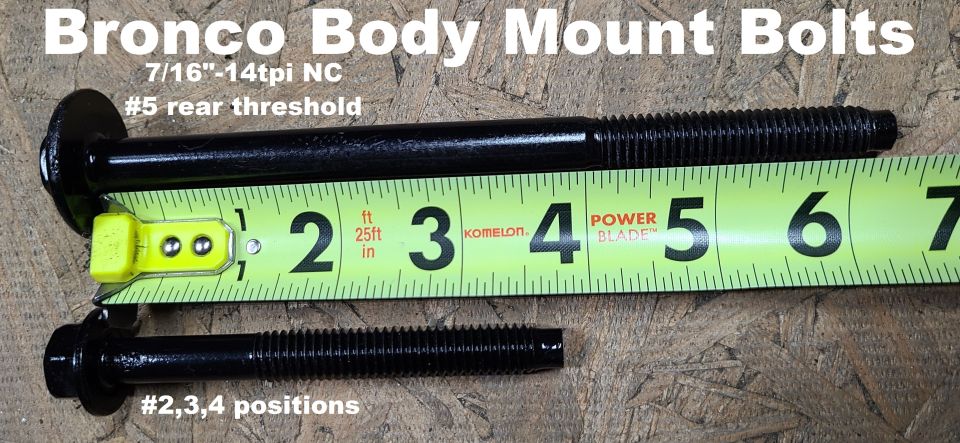 Bronco Body Mount Bolts
IF THE IMAGE IS TOO SMALL, click it.

The front bolts are M12x1.75 100mm FULLY THREADED w/15mm head & small integral washer.
The 6 identical bolts are 7/16"x14(NC) 3.75" long threaded 2.5" with a 5/8" head with small integral washer.
The rear bolts (387165S2) are 7/16"x14(NC) 6.5" long threaded 2.5" with a 5/8" head with large integral washer.